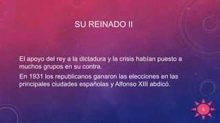 SU REINADO II
El apoyo del rey a la dictadura y la crisis habían puesto a
muchos grupos en su contra.
En 1931 los republicanos ganaron las elecciones en las
principales ciudades españolas y Alfonso XIII abdicó.
6
 