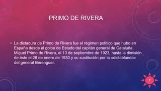 PRIMO DE RIVERA
• La dictadura de Primo de Rivera fue el régimen político que hubo en
España desde el golpe de Estado del capitán general de Cataluña,
Miguel Primo de Rivera, el 13 de septiembre de 1923, hasta la dimisión
de éste el 28 de enero de 1930 y su sustitución por la «dictablanda»
del general Berenguer.
7
 