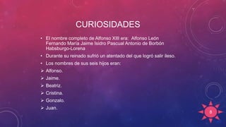 CURIOSIDADES
• El nombre completo de Alfonso XIII era: Alfonso León
Fernando María Jaime Isidro Pascual Antonio de Borbón
Habsburgo-Lorena
• Durante su reinado sufrió un atentado del que logró salir ileso.
• Los nombres de sus seis hijos eran:
 Alfonso.
 Jaime.
 Beatriz.
 Cristina.
 Gonzalo.
 Juan.
8
 