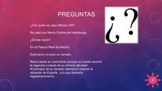 PREGUNTAS
9
¿Con quién se caso Alfonso XIII?
Se casó con María Cristina de Habsburgo.
¿Dónde nació?
En el Palacio Real de Madrid.
Explícame un poco su reinado.
Reinó desde su nacimiento aunque su madre asumió
la regencia a causa de su minoría de edad .
Al principio de su reinado intentaron mejorar la
situación de España , a lo que llamarón
regeneracionismo.
 