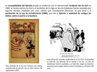 Esta portada de la Cu-Cut! incluyó una viñeta
comparando al ejército con un toro manso, 28
septiembre 1905.
Esta viñeta de Junceda, publicada en la Cu-Cut!, escandalizó
al ejército. Las oficinas de la revista y las de La Veu de
Catalunya fueron asaltadas y el Ejército exigió jurisdicción
exclusiva para juzgar delitos contra la bandera y el honor del
país.
La susceptibilidad del Ejército quedó en evidencia con el denominado incidente del Cu-Cut! en
1906: la revista satírica Cu-Cut! y el periódico de la Lliga La Veu de Catalunya fueron atacados por
algunos oficiales exaltados por unas viñetas que consideraron ofensivas, lo que llevó a la
aprobación de la Ley de Jurisdicciones (1906), que dio al Ejército la potestad de castigar los
delitos contra la patria y la bandera.
 