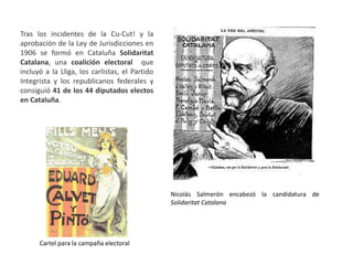 Tras los incidentes de la Cu-Cut! y la
aprobación de la Ley de Jurisdicciones en
1906 se formó en Cataluña Solidaritat
Catalana, una coalición electoral que
incluyó a la Lliga, los carlistas, el Partido
Integrista y los republicanos federales y
consiguió 41 de los 44 diputados electos
en Cataluña.
Nicolás Salmerón encabezó la candidatura de
Solidaritat Catalana
Cartel para la campaña electoral
 