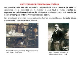 Los principales proyectos regeneracionistas fueron promovidos por Antonio Maura
(conservador) y José Canalejas (liberal).
PROYECTOS DE REGENERACIÓN POLÍTICA
Antonio Maura fue presidente del gobierno entre
1903-1904 y 1907-1909 José Canalejas presidió el
gobierno entre 1910 y 1912
Los primeros años del S.XX estuvieron condicionados por el Desastre de 1898. La
conciencia de la necesidad de modernizar el país llevó a varios intentos de
regeneración del sistema desde arriba. El objetivo era llevar a cabo una “revolución
desde arriba” para evitar la “revolución desde abajo”.
 