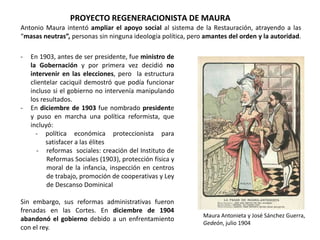 PROYECTO REGENERACIONISTA DE MAURA
Maura Antonieta y José Sánchez Guerra,
Gedeón, julio 1904
- En 1903, antes de ser presidente, fue ministro de
la Gobernación y por primera vez decidió no
intervenir en las elecciones, pero la estructura
clientelar caciquil demostró que podía funcionar
incluso si el gobierno no intervenía manipulando
los resultados.
- En diciembre de 1903 fue nombrado presidente
y puso en marcha una política reformista, que
incluyó:
- política económica proteccionista para
satisfacer a las élites
- reformas sociales: creación del Instituto de
Reformas Sociales (1903), protección física y
moral de la infancia, inspección en centros
de trabajo, promoción de cooperativas y Ley
de Descanso Dominical
Sin embargo, sus reformas administrativas fueron
frenadas en las Cortes. En diciembre de 1904
abandonó el gobierno debido a un enfrentamiento
con el rey.
Antonio Maura intentó ampliar el apoyo social al sistema de la Restauración, atrayendo a las
“masas neutras”, personas sin ninguna ideología política, pero amantes del orden y la autoridad.
 