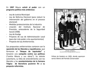 Viñeta de Gedeón en 1905, donde aparecen
varios líderes del Partido Conservador
En 1907 Maura volvió al poder con un
programa político más ambicioso:
- Ley de Justicia Municipal
- Ley de Reforma Electoral (para reducir la
intervención del gobierno en el proceso
electoral)
- Medidas proteccionistas de la industria
- creación del Instituto Nacional de
Previsión, antecedente de la Seguridad
Social (1908)
- Ley de Huelga
- Proyecto de Ley de Administración Local
(para dar más poder a los ayuntamientos)
- Proyecto de Ley Antiterrorista.
Sus propuestas antiterroristas contaron con la
oposición de los liberales y republicanos, que
formaron el “bloque de izquierdas” y
lanzaron una campaña contra sus políticas
(“contra Maura y sus obras”). Su talante
autoritario, su falta de entendimiento con los
liberales y los acontecimientos de la Semana
Trágica de Barcelona pusieron fin a su
proyecto reformista.
 