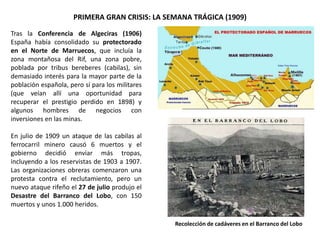 PRIMERA GRAN CRISIS: LA SEMANA TRÁGICA (1909)
Recolección de cadáveres en el Barranco del Lobo
Tras la Conferencia de Algeciras (1906)
España había consolidado su protectorado
en el Norte de Marruecos, que incluía la
zona montañosa del Rif, una zona pobre,
poblada por tribus bereberes (cabilas), sin
demasiado interés para la mayor parte de la
población española, pero sí para los militares
(que veían allí una oportunidad para
recuperar el prestigio perdido en 1898) y
algunos hombres de negocios con
inversiones en las minas.
En julio de 1909 un ataque de las cabilas al
ferrocarril minero causó 6 muertos y el
gobierno decidió enviar más tropas,
incluyendo a los reservistas de 1903 a 1907.
Las organizaciones obreras comenzaron una
protesta contra el reclutamiento, pero un
nuevo ataque rifeño el 27 de julio produjo el
Desastre del Barranco del Lobo, con 150
muertos y unos 1.000 heridos.
 