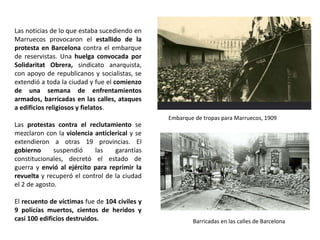 Embarque de tropas para Marruecos, 1909
Barricadas en las calles de Barcelona
Las noticias de lo que estaba sucediendo en
Marruecos provocaron el estallido de la
protesta en Barcelona contra el embarque
de reservistas. Una huelga convocada por
Solidaritat Obrera, sindicato anarquista,
con apoyo de republicanos y socialistas, se
extendió a toda la ciudad y fue el comienzo
de una semana de enfrentamientos
armados, barricadas en las calles, ataques
a edificios religiosos y fielatos.
Las protestas contra el reclutamiento se
mezclaron con la violencia anticlerical y se
extendieron a otras 19 provincias. El
gobierno suspendió las garantías
constitucionales, decretó el estado de
guerra y envió al ejército para reprimir la
revuelta y recuperó el control de la ciudad
el 2 de agosto.
El recuento de víctimas fue de 104 civiles y
9 policías muertos, cientos de heridos y
casi 100 edificios destruidos.
 