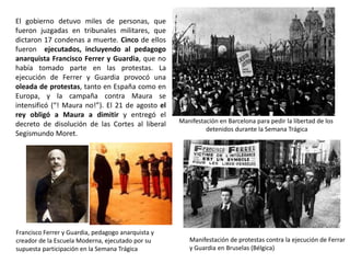 Manifestación en Barcelona para pedir la libertad de los
detenidos durante la Semana Trágica
Francisco Ferrer y Guardia, pedagogo anarquista y
creador de la Escuela Moderna, ejecutado por su
supuesta participación en la Semana Trágica
Manifestación de protestas contra la ejecución de Ferrar
y Guardia en Bruselas (Bélgica)
El gobierno detuvo miles de personas, que
fueron juzgadas en tribunales militares, que
dictaron 17 condenas a muerte. Cinco de ellos
fueron ejecutados, incluyendo al pedagogo
anarquista Francisco Ferrer y Guardia, que no
había tomado parte en las protestas. La
ejecución de Ferrer y Guardia provocó una
oleada de protestas, tanto en España como en
Europa, y la campaña contra Maura se
intensificó (“! Maura no!”). El 21 de agosto el
rey obligó a Maura a dimitir y entregó el
decreto de disolución de las Cortes al liberal
Segismundo Moret.
 