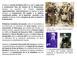 Alfonso XIII y su mujer, Victoria Eugenia
de Battenberg
El conservador Antonio Maura (izquierda)
y el liberal José Canalejas (derecha)
intentaron la regeneración del sistema
desde arriba
Problemas heredados del pasado, como el clericalismo y
el militarismo, se mezclaron con otros nuevos, como la
intervención en Marruecos, que añadió más tensión a la
política interior, especialmente durante la Semana Trágica
en 1909 y el Desastre de Annual en 1921. La neutralidad
durante la I Guerra Mundial produjo una breve etapa de
prosperidad, pero la crisis de 1917 y las consecuencias de
la influencia de la revolución bolchevique en Rusia
amenazaron la estabilidad del sistema.
Además, la constante intervención del monarca en política
complicó las tareas de gobierno y el apoyo del rey al golpe
de Estado de Primo de Rivera y el establecimiento de una
dictadura acabaron por sentenciar el sistema canovista y
llevaron a la proclamación de la 2ª República tras las
elecciones de abril de 1931.
Durante el reinado de Alfonso XIII tuvo lugar la larga crisis
y hundimiento final del sistema de la Restauración.
Aunque se pusieron en marcha proyectos
regeneracionistas, éstos fracasaron y el régimen no pudo
afrontar la incorporación del pueblo a la política:
movilización política de la oposición aumentó y los
partidos dinásticos fueron incapaces de abrir el sistema a
la democracia.
 