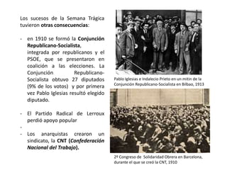 2º Congreso de Solidaridad Obrera en Barcelona,
durante el que se creó la CNT, 1910
Pablo Iglesias e Indalecio Prieto en un mitin de la
Conjunción Republicano-Socialista en Bilbao, 1913
Los sucesos de la Semana Trágica
tuvieron otras consecuencias:
- en 1910 se formó la Conjunción
Republicano-Socialista,
integrada por republicanos y el
PSOE, que se presentaron en
coalición a las elecciones. La
Conjunción Republicano-
Socialista obtuvo 27 diputados
(9% de los votos) y por primera
vez Pablo Iglesias resultó elegido
diputado.
- El Partido Radical de Lerroux
perdió apoyo popular
-
- Los anarquistas crearon un
sindicato, la CNT (Confederación
Nacional del Trabajo).
 