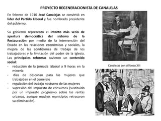 Canalejas con Alfonso XIII
PROYECTO REGENERACIONISTA DE CANALEJAS
En febrero de 1910 José Canalejas se convirtió en
líder del Partido Liberal y fue nombrado presidente
del gobierno.
Su gobierno representó el intento más serio de
apertura democrática del sistema de la
Restauración por medio de la intervención del
Estado en las relaciones económicas y sociales, la
mejora de las condiciones de trabajo de los
trabajadores y la limitación del poder de la Iglesia.
Las principales reformas tuvieron un contenido
social:
- reducción de la jornada laboral a 9 horas en la
minería
- días de descanso para las mujeres que
trabajaban en el comercio
- regulación del trabajo nocturno de las mujeres
- supresión del impuesto de consumos (sustituido
por un impuesto progresivo sobre las rentas
urbanas, aunque muchos municipios retrasaron
su eliminación).
 