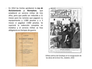 Viñeta satírica de Canalejas en la inauguración de
las obras de la Gran Vía , Gedeón, 1910
- En 1912 las Cortes aprobaron la Ley de
Reclutamiento y Reemplazo, que
estableció un servicio militar de tres
años, pero que podía ser reducido a 11
meses para los reclutas que pagasen su
equipamiento y 1.000 pesetas y a 5
meses si pagaban 2.000 pesetas. Se
suprimió la redención completa en
metálico y el servicio militar se hizo
obligatorio en tiempos de guerra.
 