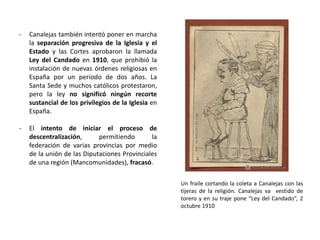 Un fraile cortando la coleta a Canalejas con las
tijeras de la religión. Canalejas va vestido de
torero y en su traje pone “Ley del Candado”, 2
octubre 1910
- Canalejas también intentó poner en marcha
la separación progresiva de la Iglesia y el
Estado y las Cortes aprobaron la llamada
Ley del Candado en 1910, que prohibió la
instalación de nuevas órdenes religiosas en
España por un periodo de dos años. La
Santa Sede y muchos católicos protestaron,
pero la ley no significó ningún recorte
sustancial de los privilegios de la Iglesia en
España.
- El intento de iniciar el proceso de
descentralización, permitiendo la
federación de varias provincias por medio
de la unión de las Diputaciones Provinciales
de una región (Mancomunidades), fracasó.
 
