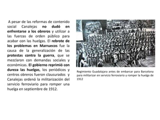 A pesar de las reformas de contenido
social Canalejas no dudó en
enfrentarse a los obreros y utilizar a
las fuerzas de orden público para
acabar con las huelgas. El rebrote de
los problemas en Marruecos fue la
causa de la generalización de las
protestas contra la guerra, que se
mezclaron con demandas sociales y
económicas. El gobierno reprimió con
dureza las huelgas, los periódicos y
centros obreros fueron clausurados y
Canalejas ordenó la militarización del
servicio ferroviario para romper una
huelga en septiembre de 1912.
Regimiento Guadalajara antes de embarcar para Barcelona
para militarizar en servicio ferroviario y romper la huelga de
1912
 