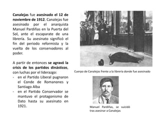 Canalejas fue asesinado el 12 de
noviembre de 1912. Canalejas fue
asesinado por el anarquista
Manuel Pardiñas en la Puerta del
Sol, ante el escaparate de una
librería. Su asesinato significó el
fin del periodo reformista y la
vuelta de los conservadores al
poder.
A partir de entonces se agravó la
crisis de los partidos dinásticos,
con luchas por el liderazgo:
- en el Partido Liberal pugnaron
el Conde de Romanones y
Santiago Alba
- en el Partido Conservador se
mantuvo el protagonismo de
Dato hasta su asesinato en
1921.
Cuerpo de Canalejas frente a la librería donde fue asesinado
Manuel Pardiñas, se suicidó
tras asesinar a Canalejas
 