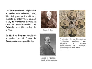 Eduardo Dato
Álvaro de Figueroa,
Conde de Romanones
Presidentes de las Diputaciones
Provinciales catalanas que
formaron la primera
Mancomunitat de Catalunya,
presidida por Prat de la Riba
Los conservadores regresaron
al poder con Eduardo Dato,
líder del grupo de los idóneos.
Durante su gobierno, se aprobó
la Ley de Mancomunidades y se
creó la Mancomunidad de
Cataluña, presidida por Prat de
la Riba.
En 1915 los liberales volvieron
al poder con el Conde de
Romanones como presidente.
 