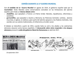 ESPAÑA DURANTE LA 1ª GUERRA MUNDIAL
10 septiembre 1914
Con el estallido de la I Guerra Mundial en agosto de 1914, el gobierno español optó por la
neutralidad. Tanto liberales como conservadores coincidían en las limitaciones del ejército
español, pero hubo un intenso debate entre:
- aliadófilos, que apoyaban a Francia y el Reino Unido: liberales, republicanos, reformistas y
socialistas
- germanófilos, que apoyaban a Austria y Alemania, las Potencias Centrales: carlistas, jóvenes
mauristas, la Iglesia, la nobleza y gran parte del ejército apoyaron a los Poderes Centrales, más
acordes con sus valores tradicionales, el militarismo y el orden social.
El debate se intensificó a partir de 1915, cuando Italia se unió a los aliados y los submarinos
alemanes atacaron varios barcos españoles. El desacuerdo sobre cómo responder a los ataques
alemanes provocó la caída del gobierno liberal de Romanones en abril de 1917.
 