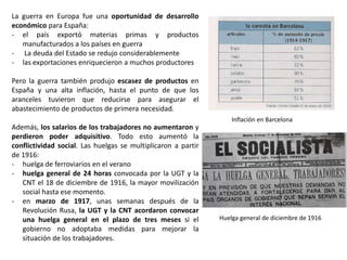 Huelga general de diciembre de 1916
Inflación en Barcelona
La guerra en Europa fue una oportunidad de desarrollo
económico para España:
- el país exportó materias primas y productos
manufacturados a los países en guerra
- La deuda del Estado se redujo considerablemente
- las exportaciones enriquecieron a muchos productores
Pero la guerra también produjo escasez de productos en
España y una alta inflación, hasta el punto de que los
aranceles tuvieron que reducirse para asegurar el
abastecimiento de productos de primera necesidad.
Además, los salarios de los trabajadores no aumentaron y
perdieron poder adquisitivo. Todo esto aumentó la
conflictividad social. Las huelgas se multiplicaron a partir
de 1916:
- huelga de ferroviarios en el verano
- huelga general de 24 horas convocada por la UGT y la
CNT el 18 de diciembre de 1916, la mayor movilización
social hasta ese momento.
- en marzo de 1917, unas semanas después de la
Revolución Rusa, la UGT y la CNT acordaron convocar
una huelga general en el plazo de tres meses si el
gobierno no adoptaba medidas para mejorar la
situación de los trabajadores.
 