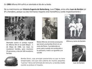 Atentado contra el cortejo nupcial
de Alfonso XIII en la Calle Mayor , 1
de Mayo de 1906. Los reyes no
resultaron heridos, pero murieron
25 personas y más de 100 resultaron
heridas
Mateo Morral, terrorista anarquista
que lanzó una bomba Orsini en un
ramo de flores. Fue detenido en
junio, pero cuando era conducido a
la comisaría, mató a un guardia y se
suicidó
Bomba Orsini, cuya principal característica es que no tiene
temporizador, sino que está cubierta de muchos pequeños
“cuernos” llenos de fulminato de mercurio. La bomba estalla
cuando se produce el impacto.
En 1906 Alfonso XIII sufrió un atentado el día de su boda.
De su matrimonio con Victoria Eugenia de Battenberg, tuvo 7 hijos, entre ellos Juan de Borbón (el
6º y heredero, porque sus dos hermanos mayores eran hemofílico y sordo respectivamente )
Juan de Borbón
Alfonso y Jaime de Borbón
 