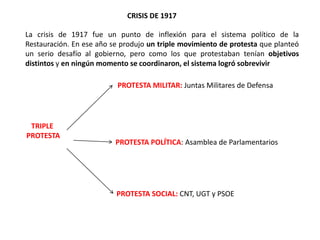 CRISIS DE 1917
TRIPLE
PROTESTA
PROTESTA MILITAR: Juntas Militares de Defensa
PROTESTA POLÍTICA: Asamblea de Parlamentarios
PROTESTA SOCIAL: CNT, UGT y PSOE
La crisis de 1917 fue un punto de inflexión para el sistema político de la
Restauración. En ese año se produjo un triple movimiento de protesta que planteó
un serio desafío al gobierno, pero como los que protestaban tenían objetivos
distintos y en ningún momento se coordinaron, el sistema logró sobrevivir
 