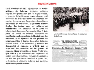PROTESTA MILITAR
Un oficial leyendo el manifiesto de las Juntas
de Defensa
En la primavera de 1917 aparecieron las Juntas
Militares de Defensa, sindicatos militares
ilegales, que protestaron por sus bajos sueldos,
el proyecto del gobierno de enviar a la reserva al
excedente de oficiales y contra los ascensos por
méritos de guerra, que favorecían a los militares
destinados en Marruecos. El gobierno ordenó
disolver las Juntas, pero los militares no
obedecieron. Los cabecillas de la Junta de
Infantería de Barcelona fueron detenidos. El 1 de
junio las Juntas de Defensa publicaron un
manifiesto en el que exigían la libertad para los
detenidos y la apertura de un proceso de
reforma política. El Capitán General de Cataluña
ordenó liberar a los detenidos y Alfonso XIII
desautorizó al gobierno y ordenó que se
aceptasen los estatutos de las juntas. El
gobierno liberal presidido por García Prieto tuvo
que dimitir y los conservadores regresaron al
poder, con Eduardo Dato. En lugar de castigar a
los militares que habían desafiado al poder civil,
se les animó a intervenir cada vez que quisieran
(retorno del pretorianismo).
 