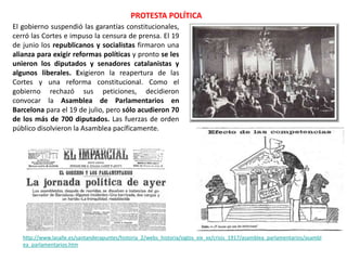 PROTESTA POLÍTICA
http://www.lasalle.es/santanderapuntes/historia_2/webs_historia/siglos_xix_xx/crisis_1917/asamblea_parlamentarios/asambl
ea_parlamentarios.htm
El gobierno suspendió las garantías constitucionales,
cerró las Cortes e impuso la censura de prensa. El 19
de junio los republicanos y socialistas firmaron una
alianza para exigir reformas políticas y pronto se les
unieron los diputados y senadores catalanistas y
algunos liberales. Exigieron la reapertura de las
Cortes y una reforma constitucional. Como el
gobierno rechazó sus peticiones, decidieron
convocar la Asamblea de Parlamentarios en
Barcelona para el 19 de julio, pero sólo acudieron 70
de los más de 700 diputados. Las fuerzas de orden
público disolvieron la Asamblea pacíficamente.
 
