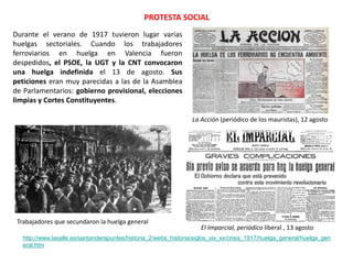 PROTESTA SOCIAL
El Imparcial, periódico liberal , 13 agosto
http://www.lasalle.es/santanderapuntes/historia_2/webs_historia/siglos_xix_xx/crisis_1917/huelga_general/huelga_gen
eral.htm
La Acción (periódico de los mauristas), 12 agosto
Trabajadores que secundaron la huelga general
Durante el verano de 1917 tuvieron lugar varias
huelgas sectoriales. Cuando los trabajadores
ferroviarios en huelga en Valencia fueron
despedidos, el PSOE, la UGT y la CNT convocaron
una huelga indefinida el 13 de agosto. Sus
peticiones eran muy parecidas a las de la Asamblea
de Parlamentarios: gobierno provisional, elecciones
limpias y Cortes Constituyentes.
 