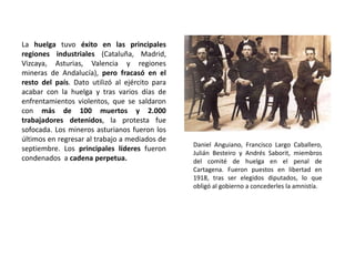 Daniel Anguiano, Francisco Largo Caballero,
Julián Besteiro y Andrés Saborit, miembros
del comité de huelga en el penal de
Cartagena. Fueron puestos en libertad en
1918, tras ser elegidos diputados, lo que
obligó al gobierno a concederles la amnistía.
La huelga tuvo éxito en las principales
regiones industriales (Cataluña, Madrid,
Vizcaya, Asturias, Valencia y regiones
mineras de Andalucía), pero fracasó en el
resto del país. Dato utilizó al ejército para
acabar con la huelga y tras varios días de
enfrentamientos violentos, que se saldaron
con más de 100 muertos y 2.000
trabajadores detenidos, la protesta fue
sofocada. Los mineros asturianos fueron los
últimos en regresar al trabajo a mediados de
septiembre. Los principales líderes fueron
condenados a cadena perpetua.
 