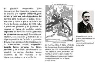 La muerte política de Dato, viñeta de
La Campana de Gràcia tras la huelga
general de 1917. El pie de foto dice:
“De ésta no te salvas, Eduardito”. De
hecho, el gobierno conservador fue
sustituido por otro de concentración
nacional presidido por el liberal
García Prieto
Manuel García Prieto,
primer presidente de un
gobierno de
concentración nacional
en España
El gobierno conservador pudo
desmantelar los diferentes movimientos
de protesta y el régimen sobrevivió, pero
tocado y cada vez más dependiente del
ejército para mantener el orden. Desde
entonces y hasta el golpe de Estado de
Primo de Rivera en octubre de 1923, hubo
4 elecciones generales y 12 gobiernos. El
retorno al turno de partidos resultó
imposible. Se formaron varios gobiernos
de concentración nacional, formados por
liberales, conservadores y miembros de la
Lliga Regionalista de Cataluña o gobiernos
breves de un único partido dinástico, pero
la Constitución estuvo suspendida
durante largos periodos, las Cortes
cerradas y el trabajo parlamentario se
paralizó. Los partidos dinásticos fueron
incapaces de dar respuesta a las
demandas crecientes de la población.
 