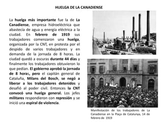 HUELGA DE LA CANADIENSE
Manifestación de los trabajadores de La
Canadiense en la Plaça de Catalunya, 14 de
febrero de 1919
La huelga más importante fue la de La
Canadiense, empresa hidroeléctrica que
abastecía de agua y energía eléctrica a la
ciudad. En febrero de 1919 sus
trabajadores comenzaron una huelga,
organizada por la CNT, en protesta por el
despido de varios trabajadores y en
demanda de la jornada de 8 horas. La
ciudad quedó a oscuras durante 44 días y
finalmente los trabajadores obtuvieron lo
que pedían. El gobierno aprobó la jornada
de 8 horas, pero el capitán general de
Cataluña, Milans del Bosch, se negó a
liberar a los trabajadores detenidos y
desafió al poder civil. Entonces la CNT
convocó una huelga general. Los jefes
militares respondieron con represión y se
inició una espiral de violencia.
 
