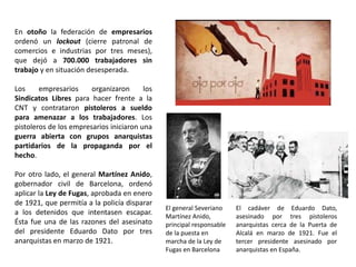 El general Severiano
Martínez Anido,
principal responsable
de la puesta en
marcha de la Ley de
Fugas en Barcelona
El cadáver de Eduardo Dato,
asesinado por tres pistoleros
anarquistas cerca de la Puerta de
Alcalá en marzo de 1921. Fue el
tercer presidente asesinado por
anarquistas en España.
En otoño la federación de empresarios
ordenó un lockout (cierre patronal de
comercios e industrias por tres meses),
que dejó a 700.000 trabajadores sin
trabajo y en situación desesperada.
Los empresarios organizaron los
Sindicatos Libres para hacer frente a la
CNT y contrataron pistoleros a sueldo
para amenazar a los trabajadores. Los
pistoleros de los empresarios iniciaron una
guerra abierta con grupos anarquistas
partidarios de la propaganda por el
hecho.
Por otro lado, el general Martínez Anido,
gobernador civil de Barcelona, ordenó
aplicar la Ley de Fugas, aprobada en enero
de 1921, que permitía a la policía disparar
a los detenidos que intentasen escapar.
Ésta fue una de las razones del asesinato
del presidente Eduardo Dato por tres
anarquistas en marzo de 1921.
 