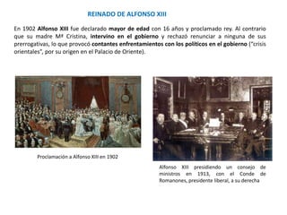 Alfonso XIII presidiendo un consejo de
ministros en 1913, con el Conde de
Romanones, presidente liberal, a su derecha
Proclamación a Alfonso XIII en 1902
REINADO DE ALFONSO XIII
En 1902 Alfonso XIII fue declarado mayor de edad con 16 años y proclamado rey. Al contrario
que su madre Mª Cristina, intervino en el gobierno y rechazó renunciar a ninguna de sus
prerrogativas, lo que provocó contantes enfrentamientos con los políticos en el gobierno (“crisis
orientales”, por su origen en el Palacio de Oriente).
 