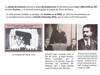 Salvador Seguí, conocido como el
Noi del Sucre, y Ángel Pestaña,
líderes anarquistas que se
opusieron a la violencia. Seguí fue
asesinado por pistoleros del
Sindicato Libre y Ángel Pestaña
resultó herido en otro atentado
Antonio García Quejido,
primer secretario general
del Partido Comunista en
España. También fue el
primer presidente de la
UGT, sindicato socialista
creado en 1888
La Campana de Gràcia, 1922
En este periodo también se produjo una escisión en el PSOE: en 1921 los descontentos con
la socialdemocracia crearon el Partido Comunista (PCE), que se unió a la 3ª Internacional.
La oleada de violencia durante la etapa del pistolerismo en Barcelona causó unas 1.000 víctimas, 267
de ellos muertos, y no terminó hasta el golpe de Estado de Primo de Rivera.
 