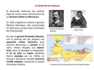 EL DESASTRE DE ANNUAL
General Fernández
Silvestre
Abd-el-Krim
El protectorado y la operación de Fernández Silvestre
El derrumbe definitivo del sistema
llegó de nuevo como consecuencia de
un desastre militar en Marruecos.
En 1921 el gobierno ordenó al general
Dámaso Berenguer, alto comisionado
en Marruecos, ocupar todo el territorio
del Protectorado.
En julio el general Fernández Silvestre,
con el permiso del rey, preparó una
operación militar temeraria para
alcanzar Alhucemas y someter a las
tribus rifeñas dirigidas por Abd-el-
Krim, pero no protegió su retaguardia.
El 21 de julio las tropas españolas
fueron atacadas por los rifeños en
Annual y durante la retirada murieron
13.000 soldados, incluyendo al propio
Fernández Silvestre.
 