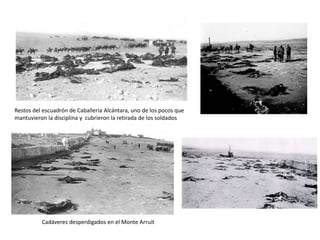 Restos del escuadrón de Caballería Alcántara, uno de los pocos que
mantuvieron la disciplina y cubrieron la retirada de los soldados
Cadáveres desperdigados en el Monte Arruit
 