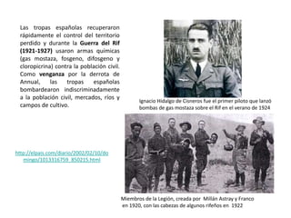 Las tropas españolas recuperaron
rápidamente el control del territorio
perdido y durante la Guerra del Rif
(1921-1927) usaron armas químicas
(gas mostaza, fosgeno, difosgeno y
cloropicrina) contra la población civil.
Como venganza por la derrota de
Annual, las tropas españolas
bombardearon indiscriminadamente
a la población civil, mercados, ríos y
campos de cultivo.
http://elpais.com/diario/2002/02/10/do
mingo/1013316759_850215.html
Ignacio Hidalgo de Cisneros fue el primer piloto que lanzó
bombas de gas mostaza sobre el Rif en el verano de 1924
Miembros de la Legión, creada por Millán Astray y Franco
en 1920, con las cabezas de algunos rifeños en 1922
 