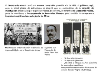 Manifestación en San Sebastián en demanda de
responsabilidades por el Desastre de Annual
El general Juan
Picasso, tío del
pintor Pablo Ruiz
Picasso
- Ya llega a los coroneles
- Ya llega a los generales
- ¿Ve usted, lo alto que es? Pues todavía no
ha alcanzado a los políticos
Responsabilidades crecientes del Desastre de
Annual, Blanco y Negro, octubre 1922
El Desastre de Annual causó una enorme conmoción, parecida a la de 1898. El gobierno cayó,
pero la inicial oleada de patriotismo se disolvió con las conclusiones de la comisión de
investigación encabezada por el general Picasso. Su informe, el denominado Expediente Picasso,
puso de manifiesto la incompetencia de Fernández Silvestre, pero también la corrupción e
importantes deficiencias en el ejército de África.
 