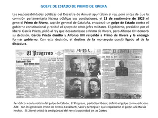 Periódicos con la noticia del golpe de Estado: El Progreso, periódico liberal, definió el golpe como sedicioso.
ABC, con los generales Primo de Rivera, Cavalcanti, Saro y Berenguer, que respaldaron el golpe, aceptó los
hechos. El Liberal criticó la ambigüedad del rey y la pasividad de las Cortes
GOLPE DE ESTADO DE PRIMO DE RIVERA
Las responsabilidades políticas del Desastre de Annual apuntaban al rey, pero antes de que la
comisión parlamentaria hiciera públicas sus conclusiones, el 13 de septiembre de 1923 el
general Primo de Rivera, capitán general de Cataluña, encabezó un golpe de Estado contra el
gobierno constitucional y recibió el apoyo de otros jefes militares. El gobierno, presidido por el
liberal García Prieto, pidió al rey que desautorizase a Primo de Rivera, pero Alfonso XIII demoró
su decisión. García Prieto dimitió y Alfonso XIII respaldó a Primo de Rivera y le encargó
formar gobierno. Con esta decisión, el destino de la monarquía quedó ligado al de la
dictadura.
 