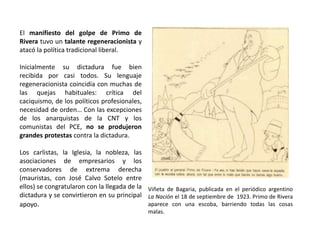Viñeta de Bagaria, publicada en el periódico argentino
La Nación el 18 de septiembre de 1923. Primo de Rivera
aparece con una escoba, barriendo todas las cosas
malas.
El manifiesto del golpe de Primo de
Rivera tuvo un talante regeneracionista y
atacó la política tradicional liberal.
Inicialmente su dictadura fue bien
recibida por casi todos. Su lenguaje
regeneracionista coincidía con muchas de
las quejas habituales: crítica del
caciquismo, de los políticos profesionales,
necesidad de orden… Con las excepciones
de los anarquistas de la CNT y los
comunistas del PCE, no se produjeron
grandes protestas contra la dictadura.
Los carlistas, la Iglesia, la nobleza, las
asociaciones de empresarios y los
conservadores de extrema derecha
(mauristas, con José Calvo Sotelo entre
ellos) se congratularon con la llegada de la
dictadura y se convirtieron en su principal
apoyo.
 