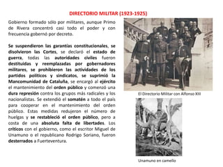 DIRECTORIO MILITAR (1923-1925)
El Directorio Militar con Alfonso XIII
Gobierno formado sólo por militares, aunque Primo
de Rivera concentró casi todo el poder y con
frecuencia gobernó por decreto.
Se suspendieron las garantías constitucionales, se
disolvieron las Cortes, se declaró el estado de
guerra, todas las autoridades civiles fueron
destituidas y reemplazadas por gobernadores
militares, se prohibieron las actividades de los
partidos políticos y sindicatos, se suprimió la
Mancomunidad de Cataluña, se encargó al ejército
el mantenimiento del orden público y comenzó una
dura represión contra los grupos más radicales y los
nacionalistas. Se extendió el somatén a todo el país
para cooperar en el mantenimiento del orden
público. Estas medidas redujeron el número de
huelgas y se restableció el orden público, pero a
costa de una absoluta falta de libertades. Los
críticos con el gobierno, como el escritor Miguel de
Unamuno o el republicano Rodrigo Soriano, fueron
desterrados a Fuerteventura.
Unamuno en camello
 
