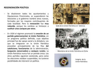 Sede de la Unión Patriótica en Valencia
Insignia de la
Unión Patriótica
Miembros de la Unión Patriótica en Elche
 Se disolvieron todos los ayuntamientos y
Diputaciones Provinciales, se suspendieron las
elecciones y el gobierno nombró otros nuevos,
formados por los mayores contribuyentes de
cada localidad. Pero la renovación fue muy
reducida, porque los cambios se limitaron a
sustituir unos caciques por otros.
 En 1924 el régimen promovió la creación de un
partido gubernamental, la Unión Patriótica, sin
un programa político definido, cuyo objetivo
principal fue dar apoyo social a la dictadura. Los
que se integraron en la Unión Patriótica
procedían principalmente de las filas del
catolicismo, funcionarios de la administración,
burguesía conservadora y caciques rurales. La
Unión Patriótica nunca fue un partido único. Los
otros partidos siguieron existiendo, pero como
las elecciones estaban suspendidas, no tuvieron
posibilidades de intervenir en política.
REGENERACIÓN POLÍTICA
 
