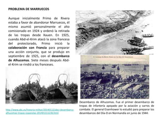 PROBLEMA DE MARRUECOS
Desembarco de Alhucemas. Fue el primer desembarco de
tropas de infantería apoyado por la aviación y carros de
combate. El general Eisenhower lo estudió para preparar los
desembarcos del Día-D en Normandía en junio de 1944:
http://www.abc.es/historia-militar/20140112/abci-desembarco-
alhucemas-tropas-espanolas-201401111236.html
Aunque inicialmente Primo de Rivera
estaba a favor de abandonar Marruecos, él
mismo asumió personalmente el alto
comisionado en 1924 y ordenó la retirada
de las tropas desde Xauen. En 1925,
cuando Abd-el-Krim atacó la zona francesa
del protectorado, Primo inició la
colaboración con Francia para preparar
una acción conjunta, que se produjo en
septiembre de 1925, con el desembarco
de Alhucemas. Siete meses después Abd-
el-Krim se rindió a los franceses.
 