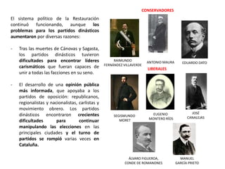 SEGISMUNDO
MORET
EUGENIO
MONTERO RÍOS
ÁLVARO FIGUEROA,
CONDE DE ROMANONES
JOSÉ
CANALEJAS
MANUEL
GARCÍA PRIETO
RAIMUNDO
FERNÁNDEZ VILLAVERDE
ANTONIO MAURA EDUARDO DATO
CONSERVADORES
LIBERALES
El sistema político de la Restauración
continuó funcionando, aunque los
problemas para los partidos dinásticos
aumentaron por diversas razones:
- Tras las muertes de Cánovas y Sagasta,
los partidos dinásticos tuvieron
dificultades para encontrar líderes
carismáticos que fueran capaces de
unir a todas las facciones en su seno.
- El desarrollo de una opinión pública
más informada, que apoyaba a los
partidos de oposición: republicanos,
regionalistas y nacionalistas, carlistas y
movimiento obrero. Los partidos
dinásticos encontraron crecientes
dificultades para continuar
manipulando las elecciones en las
principales ciudades y el turno de
partidos se rompió varias veces en
Cataluña.
 