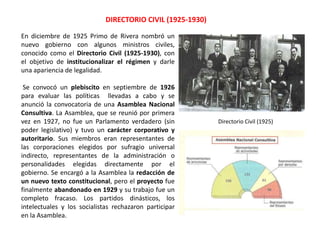 DIRECTORIO CIVIL (1925-1930)
Directorio Civil (1925)
En diciembre de 1925 Primo de Rivera nombró un
nuevo gobierno con algunos ministros civiles,
conocido como el Directorio Civil (1925-1930), con
el objetivo de institucionalizar el régimen y darle
una apariencia de legalidad.
Se convocó un plebiscito en septiembre de 1926
para evaluar las políticas llevadas a cabo y se
anunció la convocatoria de una Asamblea Nacional
Consultiva. La Asamblea, que se reunió por primera
vez en 1927, no fue un Parlamento verdadero (sin
poder legislativo) y tuvo un carácter corporativo y
autoritario. Sus miembros eran representantes de
las corporaciones elegidos por sufragio universal
indirecto, representantes de la administración o
personalidades elegidas directamente por el
gobierno. Se encargó a la Asamblea la redacción de
un nuevo texto constitucional, pero el proyecto fue
finalmente abandonado en 1929 y su trabajo fue un
completo fracaso. Los partidos dinásticos, los
intelectuales y los socialistas rechazaron participar
en la Asamblea.
 