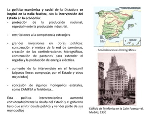 Confederaciones Hidrográficas
Edificio de Telefónica en la Calle Fuencarral,
Madrid, 1930
La política económica y social de la Dictadura se
inspiró en la Italia fascista, con la intervención del
Estado en la economía:
- protección de la producción nacional,
especialmente la producción industrial.
- restricciones a la competencia extranjera
- grandes inversiones en obras públicas:
construcción y mejora de la red de carreteras,
creación de las confederaciones hidrográficas,
construcción de pantanos para extender el
regadío y la producción de energía eléctrica.
- aumento de la intervención en el ferrocarril
(algunas líneas compradas por el Estado y otras
mejoradas)
- concesión de algunos monopolios estatales,
como CAMPSA o Telefónica…
Esta política intervencionista aumentó
considerablemente la deuda del Estado y el gobierno
tuvo que emitir deuda pública y vender parte de sus
monopolios
 