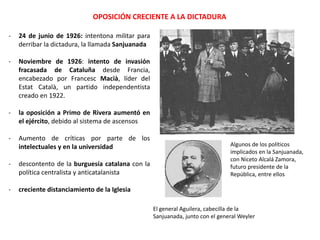 OPOSICIÓN CRECIENTE A LA DICTADURA
Algunos de los políticos
implicados en la Sanjuanada,
con Niceto Alcalá Zamora,
futuro presidente de la
República, entre ellos
El general Aguilera, cabecilla de la
Sanjuanada, junto con el general Weyler
- 24 de junio de 1926: intentona militar para
derribar la dictadura, la llamada Sanjuanada
- Noviembre de 1926: intento de invasión
fracasada de Cataluña desde Francia,
encabezado por Francesc Macià, líder del
Estat Català, un partido independentista
creado en 1922.
- la oposición a Primo de Rivera aumentó en
el ejército, debido al sistema de ascensos
- Aumento de críticas por parte de los
intelectuales y en la universidad
- descontento de la burguesía catalana con la
política centralista y anticatalanista
- creciente distanciamiento de la Iglesia
 