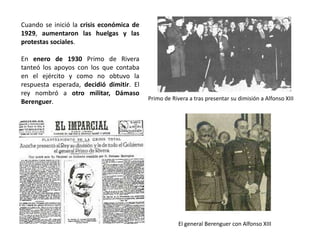 Primo de Rivera a tras presentar su dimisión a Alfonso XIII
El general Berenguer con Alfonso XIII
Cuando se inició la crisis económica de
1929, aumentaron las huelgas y las
protestas sociales.
En enero de 1930 Primo de Rivera
tanteó los apoyos con los que contaba
en el ejército y como no obtuvo la
respuesta esperada, decidió dimitir. El
rey nombró a otro militar, Dámaso
Berenguer.
 