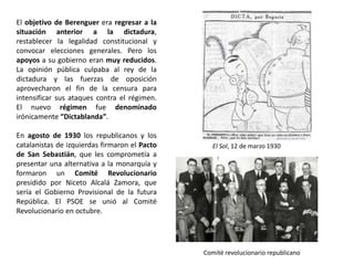 El Sol, 12 de marzo 1930
Comité revolucionario republicano
El objetivo de Berenguer era regresar a la
situación anterior a la dictadura,
restablecer la legalidad constitucional y
convocar elecciones generales. Pero los
apoyos a su gobierno eran muy reducidos.
La opinión pública culpaba al rey de la
dictadura y las fuerzas de oposición
aprovecharon el fin de la censura para
intensificar sus ataques contra el régimen.
El nuevo régimen fue denominado
irónicamente “Dictablanda”.
En agosto de 1930 los republicanos y los
catalanistas de izquierdas firmaron el Pacto
de San Sebastián, que les comprometía a
presentar una alternativa a la monarquía y
formaron un Comité Revolucionario
presidido por Niceto Alcalá Zamora, que
sería el Gobierno Provisional de la futura
República. El PSOE se unió al Comité
Revolucionario en octubre.
 
