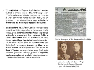 Los capitanes Fermín Galán y Ángel
García Hernández, considerados
como mártires de la República
El error Berenguer, El Sol, 15 de noviembre 1930
- En noviembre, el filósofo José Ortega y Gasset
publicó el artículo titulado El error Berenguer en
El Sol, en el que remarcaba que intentar regresar
a 1923, como si no hubiese pasado nada, era un
gran error y terminaba con la frase Delenda est
monarchia (La monarquía debe ser destruida).
- En diciembre de 1930 el Comité Revolucionario
republicano intentó derribar la monarquía por la
fuerza, pero el levantamiento militar se produjo
antes de lo esperado y los capitanes Galán y
García Hernández, que se levantaron en Jaca,
fueron detenidos y ejecutados inmediatamente.
- En la fecha fijada para el levantamiento (15
diciembre), el general Queipo de Llano y el
mayor Ramón Franco tomaron el aeródromo de
Cuatro Vientos por unas horas, pero finalmente
tuvieron que huir a Portugal, porque la esperada
huelga general no se produjo. Los miembros del
Comité Revolucionario fueron detenidos.
 