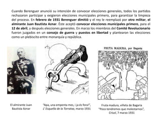 El almirante Juan
Bautista Aznar
Fruta madura, viñeta de Bagaria
“Poco tendremos que molestarnos”,
Crisol, 7 marzo 1931
“Apa, una empenta mes, i ja és fora!”,
L’ Esquella de la Torratxa, marzo 1931
Cuando Berenguer anunció su intención de convocar elecciones generales, todos los partidos
rechazaron participar y exigieron elecciones municipales primero, para garantizar la limpieza
del proceso. En febrero de 1931 Berenguer dimitió y el rey le reemplazó por otro militar, el
almirante Juan Bautista Aznar. Éste aceptó convocar elecciones municipales primero, para el
12 de abril, y después elecciones generales. En marzo los miembros del Comité Revolucionario
fueron juzgados en un consejo de guerra y puestos en libertad y plantearon las elecciones
como un plebiscito entre monarquía y república.
 